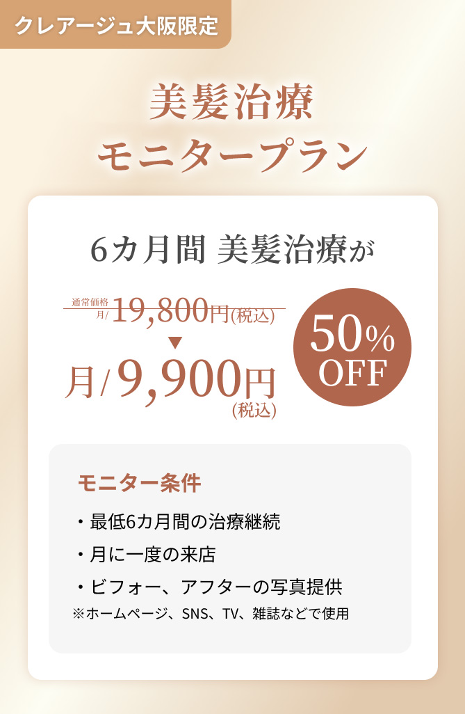 クレアージュ大阪限定 美髪治療モニターキャンペーン 6ヵ月間 美髪治療が通常価格19,800円（税込）→9,900円（税込） 50%OFF モニター条件・最低6ヵ月間の治療継続 ・月に一度のご来店 ・ビフォー、アフターの写真提供 ※ホームページ、SNS、TV、雑誌などで使用