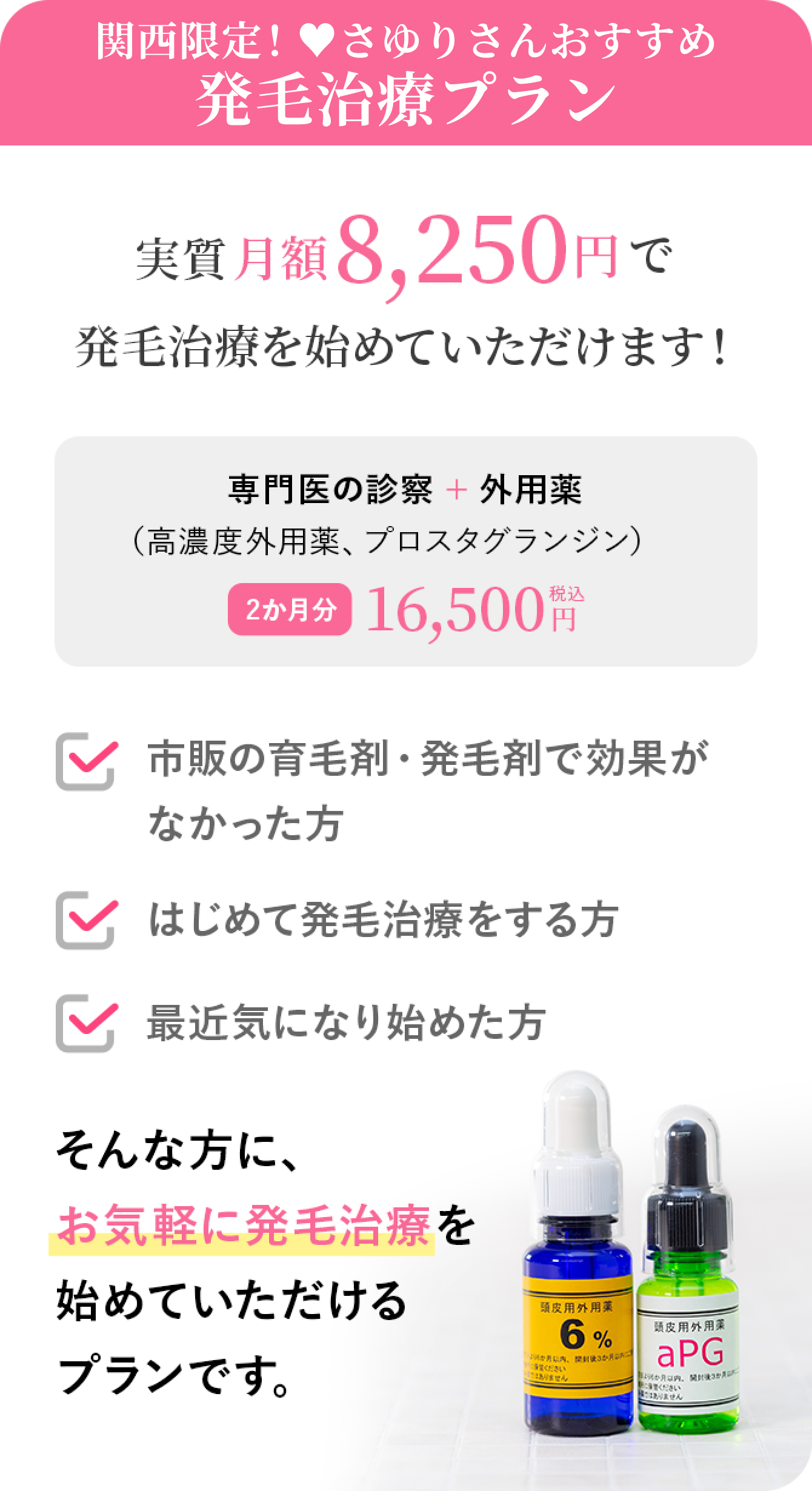 高濃度発毛剤プランとは？ 実質月額8,250円で発毛治療を始めていただけます！　専門医の診察+外用薬（高濃度外用薬、プロスタグランジン）　2か月分 税込16,500円 市販の育毛剤・発毛剤で効果がなかった方　はじめて発毛治療をする方　最近気になり始めた方　そんな方に、お気軽に発毛治療を
              始めていただけるプランです。